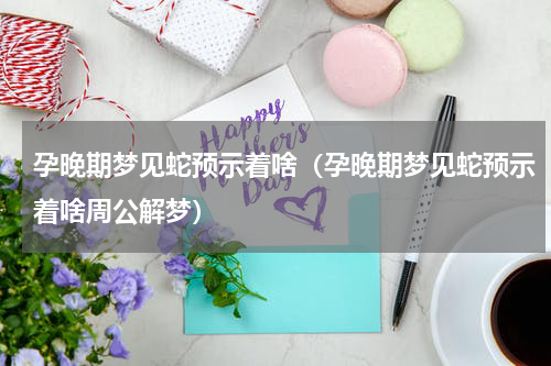 孕晚期梦见蛇预示着啥（孕晚期梦见蛇预示着啥周公解梦）