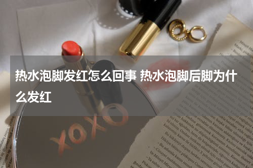 热水泡脚发红怎么回事 热水泡脚后脚为什么发红