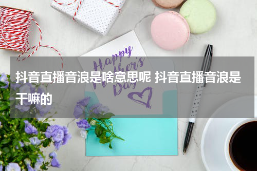 抖音直播音浪是啥意思呢 抖音直播音浪是干嘛的