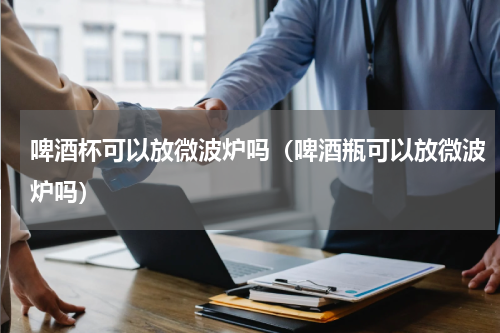 啤酒杯可以放微波炉吗(啤酒瓶可以放微波炉吗)