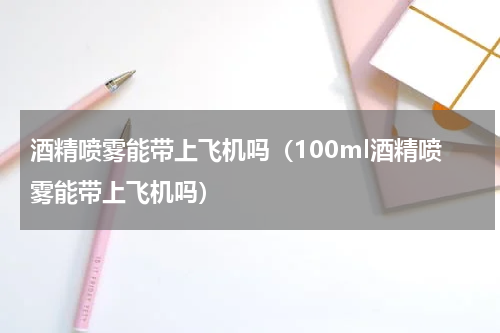 酒精喷雾能带上飞机吗（100ml酒精喷雾能带上飞机吗）