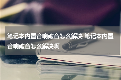 笔记本内置音响破音怎么解决 笔记本内置音响破音怎么解决啊