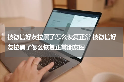 被微信好友拉黑了怎么恢复正常 被微信好友拉黑了怎么恢复正常朋友圈