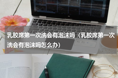 乳胶席第一次洗会有泡沫吗(乳胶席第一次洗会有泡沫吗怎么办)