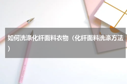 如何洗涤化纤面料衣物(化纤面料洗涤方法)
