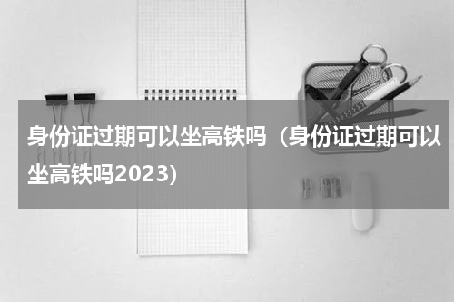 身份证过期可以坐高铁吗（身份证过期可以坐高铁吗2023）