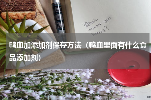 鸭血加添加剂保存方法(鸭血里面有什么食品添加剂)
