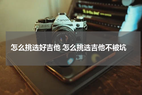 怎么挑选好吉他 怎么挑选吉他不被坑