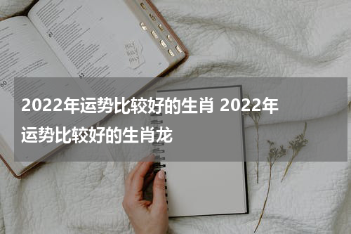 2022年运势比较好的生肖 2022年运势比较好的生肖龙