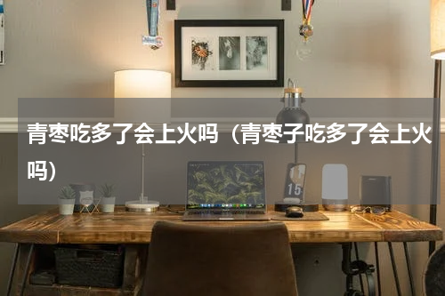 青枣吃多了会上火吗（青枣子吃多了会上火吗）