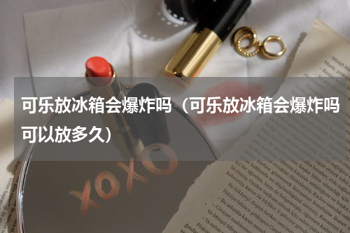 可乐放冰箱会爆炸吗（可乐放冰箱会爆炸吗可以放多久）