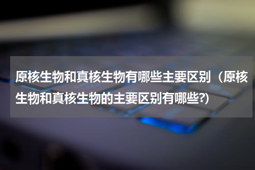 原核生物和真核生物有哪些主要区别（原核生物和真核生物的主要区别有哪些?）