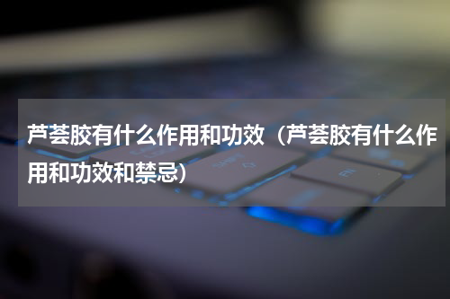 芦荟胶有什么作用和功效（芦荟胶有什么作用和功效和禁忌）