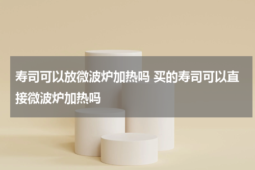 寿司可以放微波炉加热吗 买的寿司可以直接微波炉加热吗