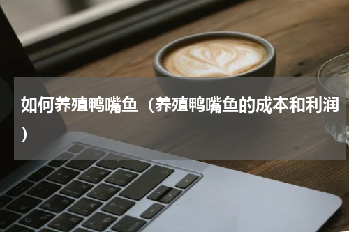 如何养殖鸭嘴鱼（养殖鸭嘴鱼的成本和利润）