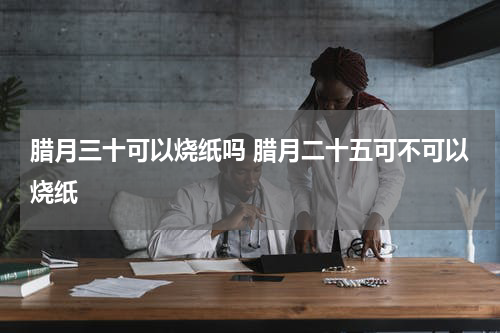 腊月三十可以烧纸吗 腊月二十五可不可以烧纸