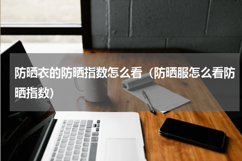 防晒衣的防晒指数怎么看（防晒服怎么看防晒指数）