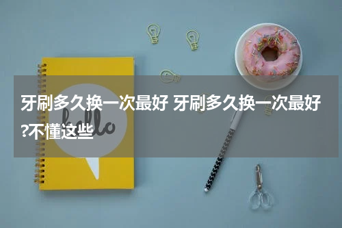 牙刷多久换一次最好 牙刷多久换一次最好?不懂这些