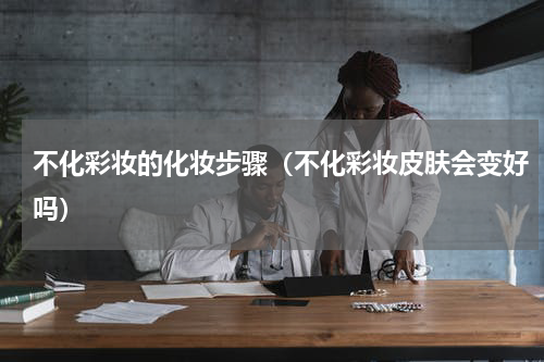 不化彩妆的化妆步骤（不化彩妆皮肤会变好吗）