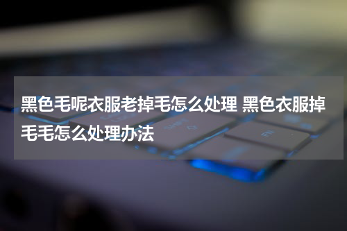 黑色毛呢衣服老掉毛怎么处理 黑色衣服掉毛毛怎么处理办法