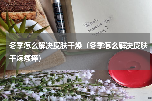 冬季怎么解决皮肤干燥（冬季怎么解决皮肤干燥瘙痒）