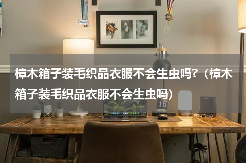 樟木箱子装毛织品衣服不会生虫吗?（樟木箱子装毛织品衣服不会生虫吗）