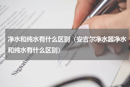 净水和纯水有什么区别（安吉尔净水器净水和纯水有什么区别）