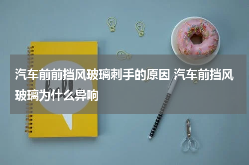 汽车前前挡风玻璃刺手的原因 汽车前挡风玻璃为什么异响