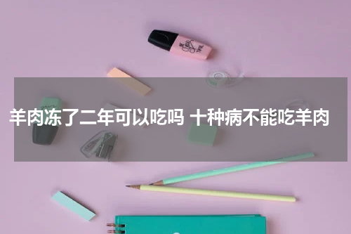 羊肉冻了二年可以吃吗 十种病不能吃羊肉