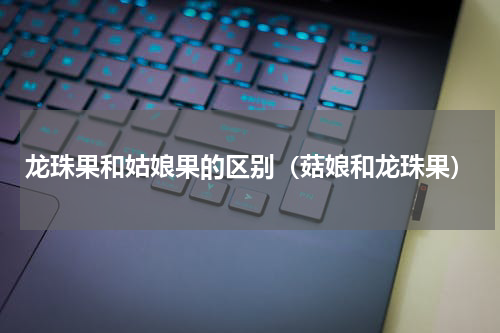 龙珠果和姑娘果的区别（菇娘和龙珠果）