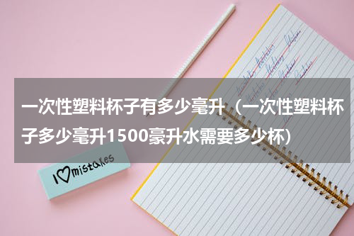 一次性塑料杯子有多少毫升(一次性塑料杯子多少毫升1500豪升水需要多少杯)