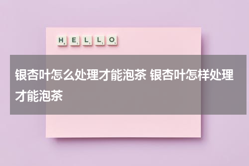 银杏叶怎么处理才能泡茶 银杏叶怎样处理才能泡茶