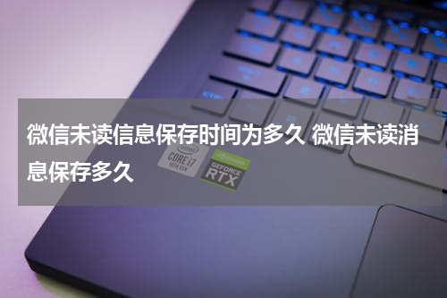 微信未读信息保存时间为多久 微信未读消息保存多久