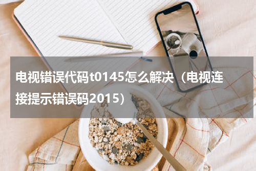 电视错误代码t0145怎么解决（电视连接提示错误码2015）