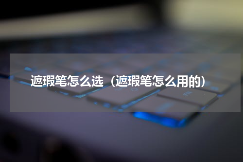 遮瑕笔怎么选（遮瑕笔怎么用的）