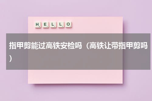 指甲剪能过高铁安检吗(高铁让带指甲剪吗)