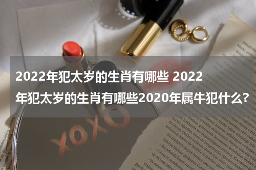 2022年犯太岁的生肖有哪些 2022年犯太岁的生肖有哪些2020年属牛犯什么?