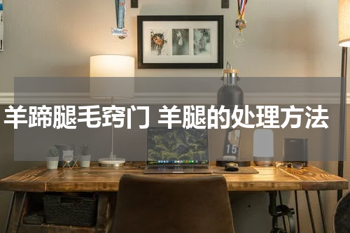 羊蹄腿毛窍门 羊腿的处理方法