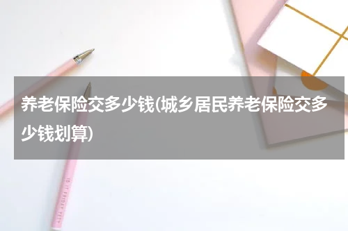 养老保险交多少钱(城乡居民养老保险交多少钱划算)