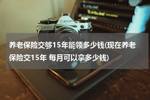 养老保险交够15年能领多少钱(现在养老保险交15年 每月可以拿多少钱)