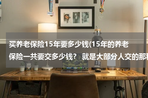 买养老保险15年要多少钱(15年的养老保险一共要交多少钱？ 就是大部分人交的那种，准确数额谢谢。在线等)