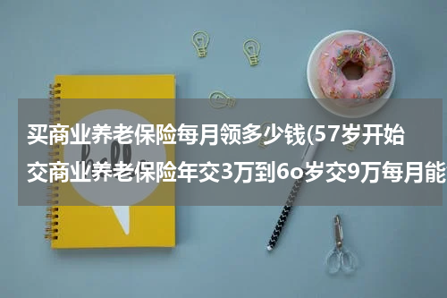 买商业养老保险每月领多少钱(57岁开始交商业养老保险年交3万到6o岁交9万每月能领多少钱领到20年)