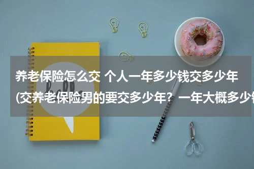 养老保险怎么交 个人一年多少钱交多少年(交养老保险男的要交多少年？一年大概多少钱？)