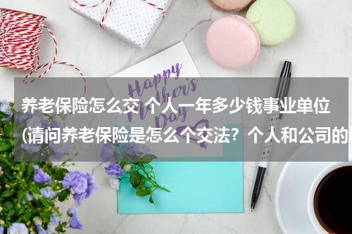 养老保险怎么交 个人一年多少钱事业单位(请问养老保险是怎么个交法？个人和公司的比例应该各是多少？)