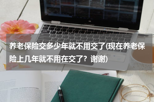 养老保险交多少年就不用交了(现在养老保险上几年就不用在交了？谢谢)