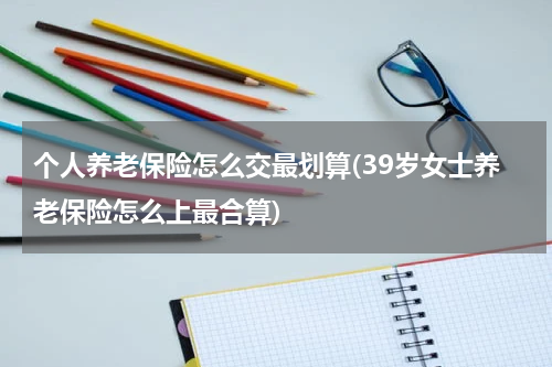 个人养老保险怎么交最划算(39岁女士养老保险怎么上最合算)