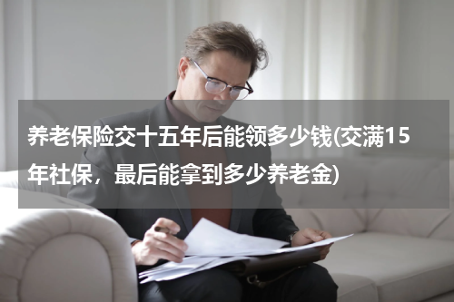 养老保险交十五年后能领多少钱(交满15年社保，最后能拿到多少养老金)
