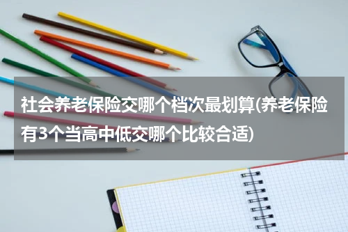 社会养老保险交哪个档次最划算(养老保险有3个当高中低交哪个比较合适)