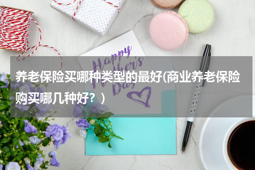 养老保险买哪种类型的最好(商业养老保险购买哪几种好？)