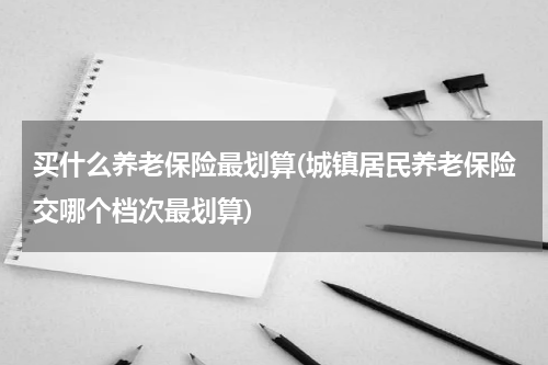 买什么养老保险最划算(城镇居民养老保险交哪个档次最划算)